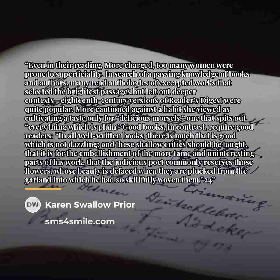 “Even in their reading, More charged, too many women were prone to superficiality. In search of a passing knowledge of books and authors, many read anthologies of excerpted works that selected the brightest passages but left out deeper contexts—eighteenth-century versions of Reader’s Digest were…” quote by Karen Swallow Prior