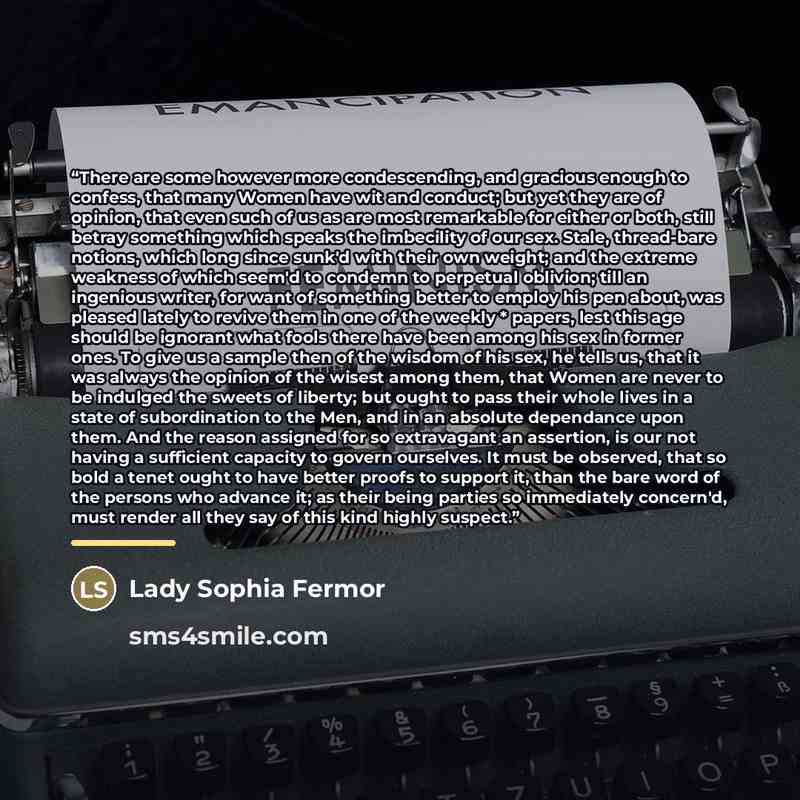“There are some however more condescending, and gracious enough to confess, that many Women have wit and conduct; but yet they are of opinion, that even such of us as are most remarkable for either or both, still betray something which speaks the imbecility of our sex. Stale, thread-bare notions…” quote by Lady Sophia Fermor
