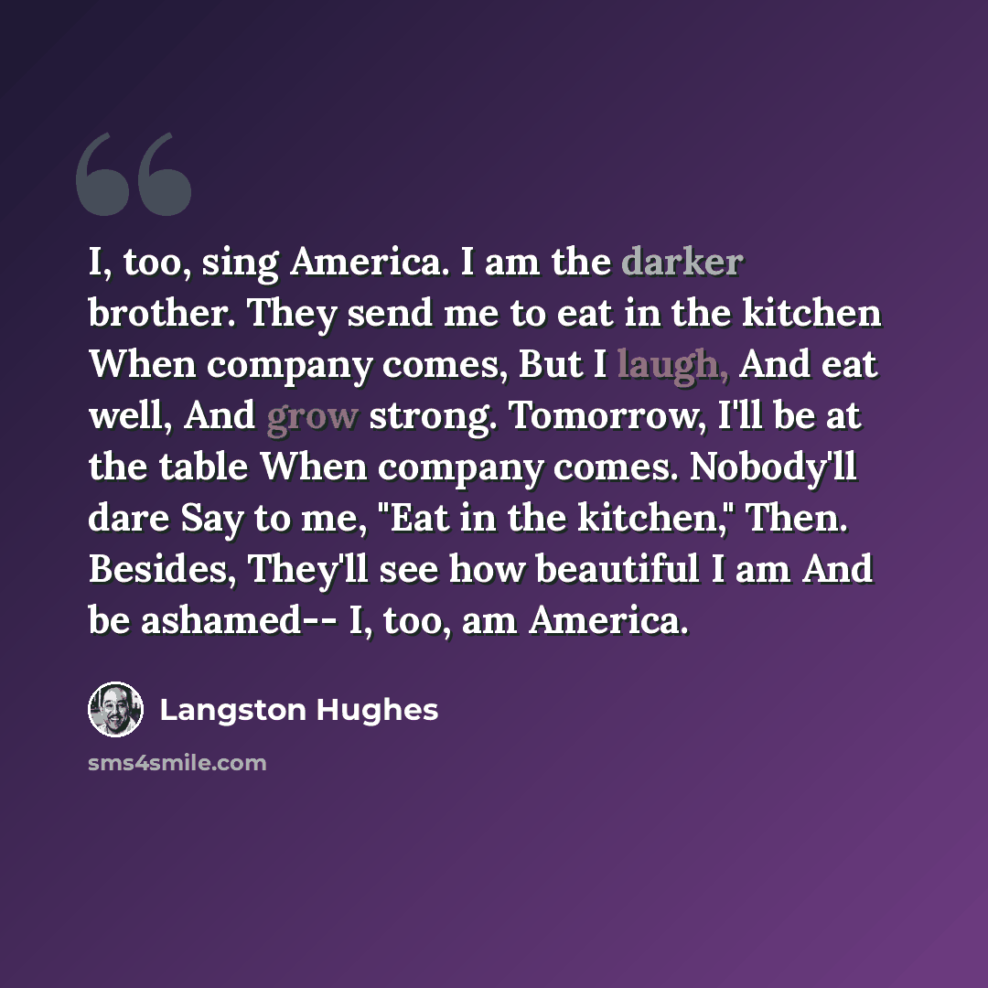 “I, too, sing America. I am the darker brother. They send me to eat in the kitchen When company comes, But I laugh, And eat well, And grow strong. Tomorrow, I'll be at the table When company comes. Nobody'll dare Say to me, "Eat in the kitchen," Then. Besides, They'll see how beautiful I am And be…” quote by Langston Hughes