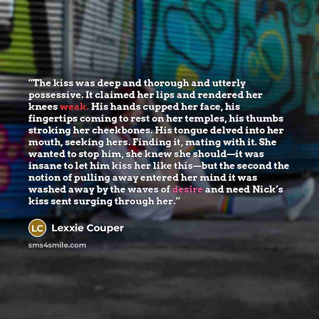 “The kiss was deep and thorough and utterly possessive. It claimed her lips and rendered her knees weak. His hands cupped her face, his fingertips coming to rest on her temples, his thumbs stroking her cheekbones. His tongue delved into her mouth, seeking hers. Finding it, mating with it. She…” quote by Lexxie Couper