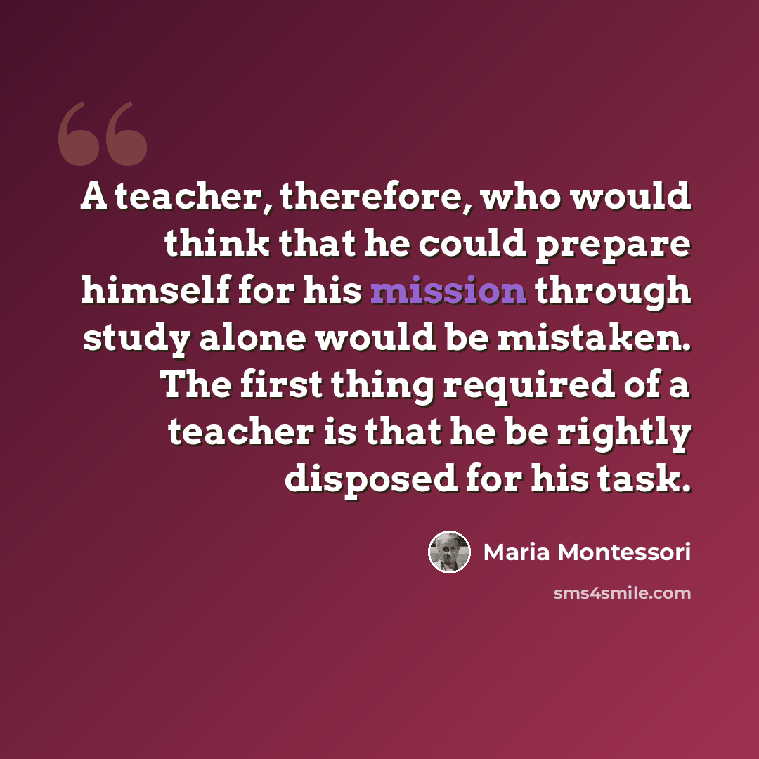 “A teacher, therefore, who would think that he could prepare himself for his mission through study alone would be mistaken. The first thing required of a teacher is that he be rightly disposed for his task.” quote by Maria Montessori