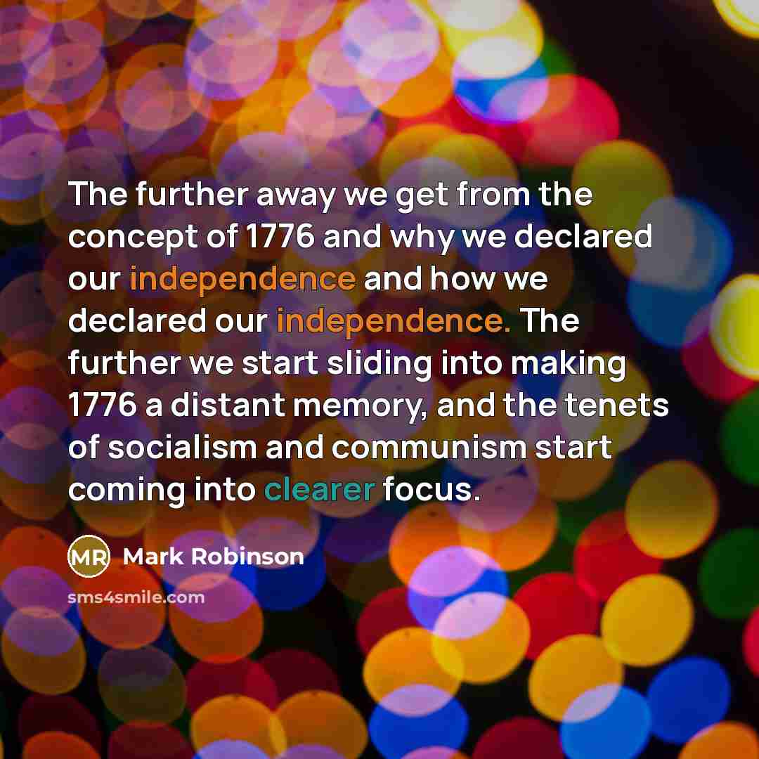 “The further away we get from the concept of 1776 and why we declared our independence and how we declared our independence. The further we start sliding into making 1776 a distant memory, and the tenets of socialism and communism start coming into clearer focus.” quote by Mark Robinson