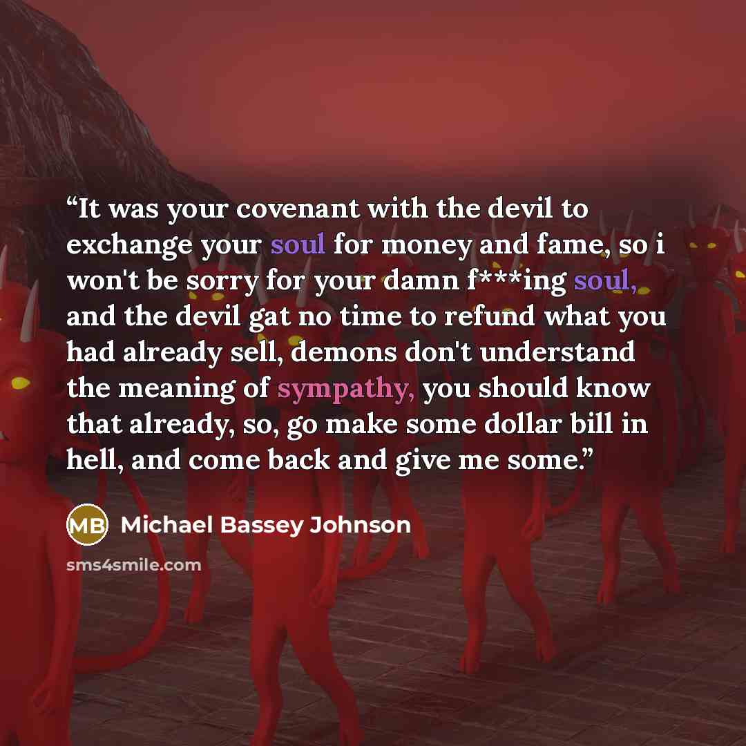 “It was your covenant with the devil to exchange your soul for money and fame, so i won't be sorry for your damn f***ing soul, and the devil gat no time to refund what you had already sell, demons don't understand the meaning of sympathy, you should know that already, so, go make some dollar bill…” quote by Michael Bassey Johnson