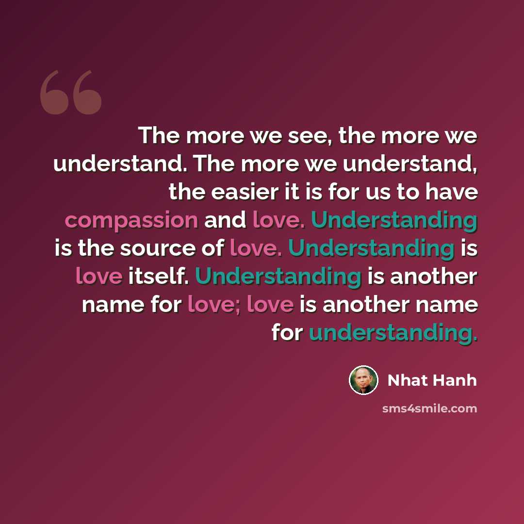 “The more we see, the more we understand. The more we understand, the easier it is for us to have compassion and love. Understanding is the source of love. Understanding is love itself. Understanding is another name for love; love is another name for understanding.” quote by Nhat Hanh