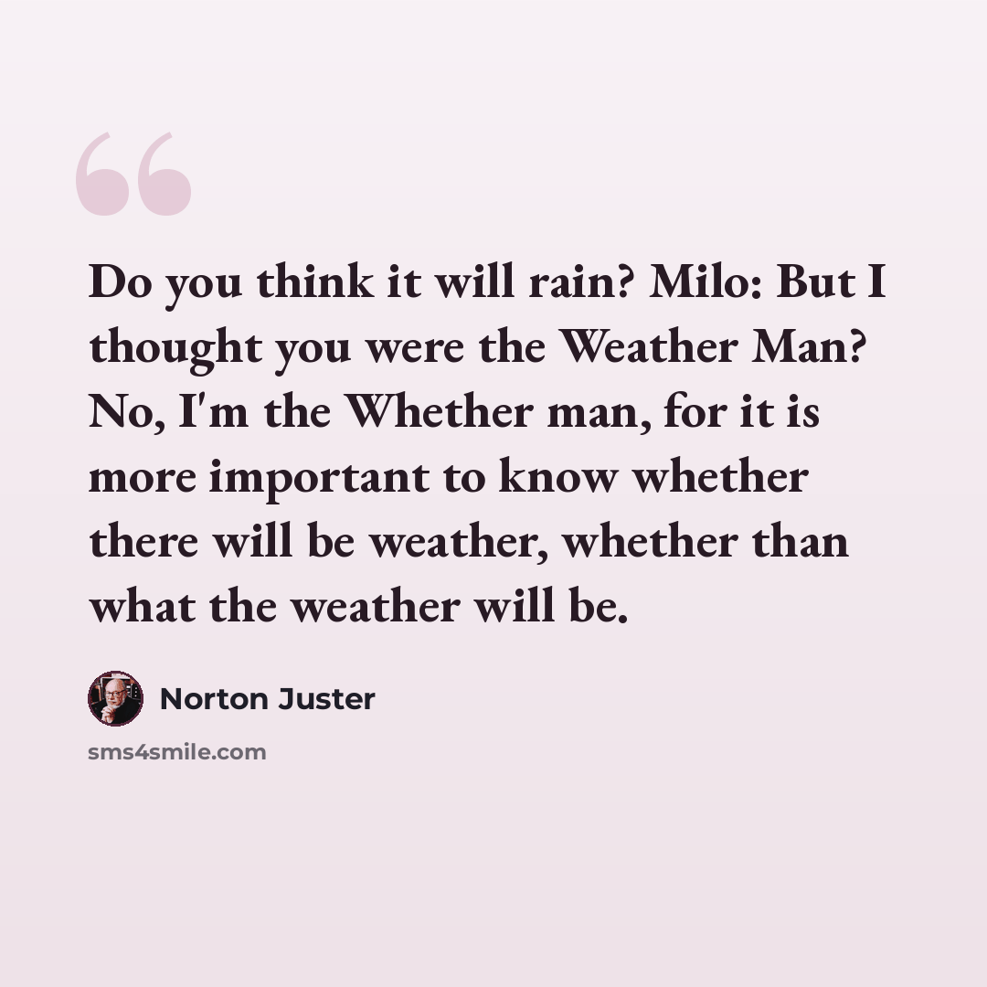 “Do you think it will rain? Milo: But I thought you were the Weather Man? No, I'm the Whether man, for it is more important to know whether there will be weather, whether than what the weather will be.” quote by Norton Juster