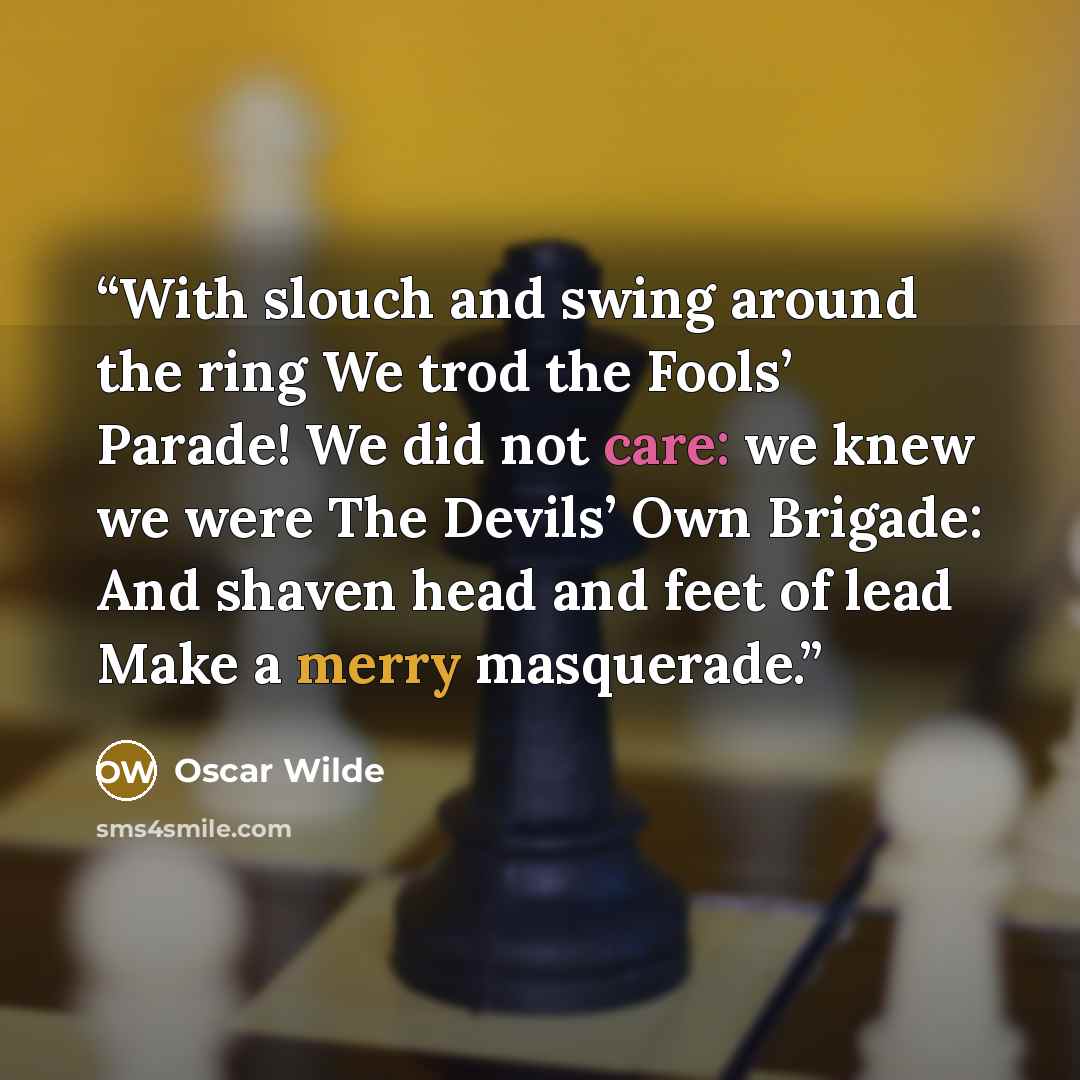 “With slouch and swing around the ring We trod the Fools’ Parade! We did not care: we knew we were The Devils’ Own Brigade: And shaven head and feet of lead Make a merry masquerade.” quote by Oscar Wilde