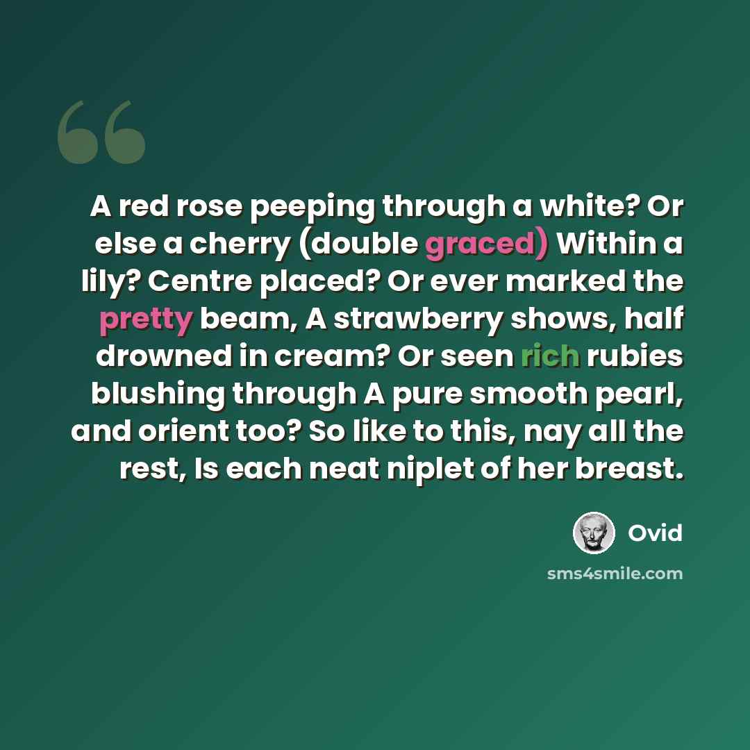 “A red rose peeping through a white? Or else a cherry (double graced) Within a lily? Centre placed? Or ever marked the pretty beam, A strawberry shows, half drowned in cream? Or seen rich rubies blushing through A pure smooth pearl, and orient too? So like to this, nay all the rest, Is each neat…” quote by Ovid