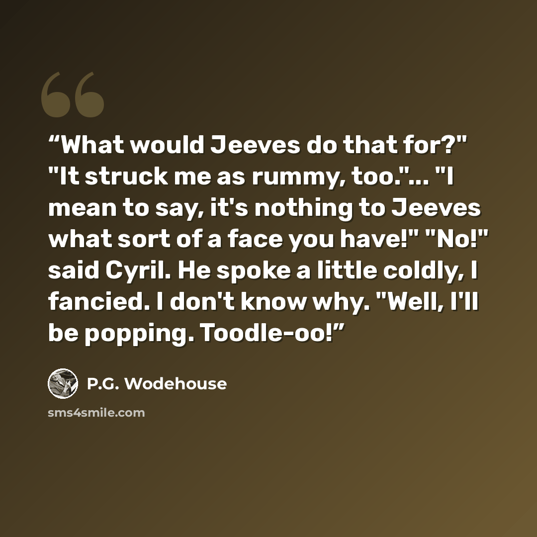 “What would Jeeves do that for?" "It struck me as rummy, too."... "I mean to say, it's nothing to Jeeves what sort of a face you have!" "No!" said Cyril. He spoke a little coldly, I fancied. I don't know why. "Well, I'll be popping. Toodle-oo!” quote by P.G. Wodehouse
