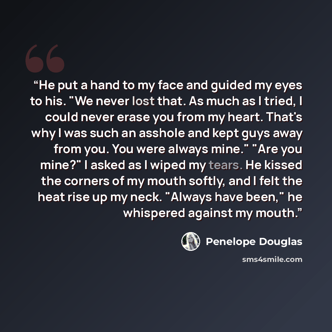 “He put a hand to my face and guided my eyes to his. "We never lost that. As much as I tried, I could never erase you from my heart. That's why I was such an asshole and kept guys away from you. You were always mine." "Are you mine?" I asked as I wiped my tears. He kissed the corners of my mouth…” quote by Penelope Douglas