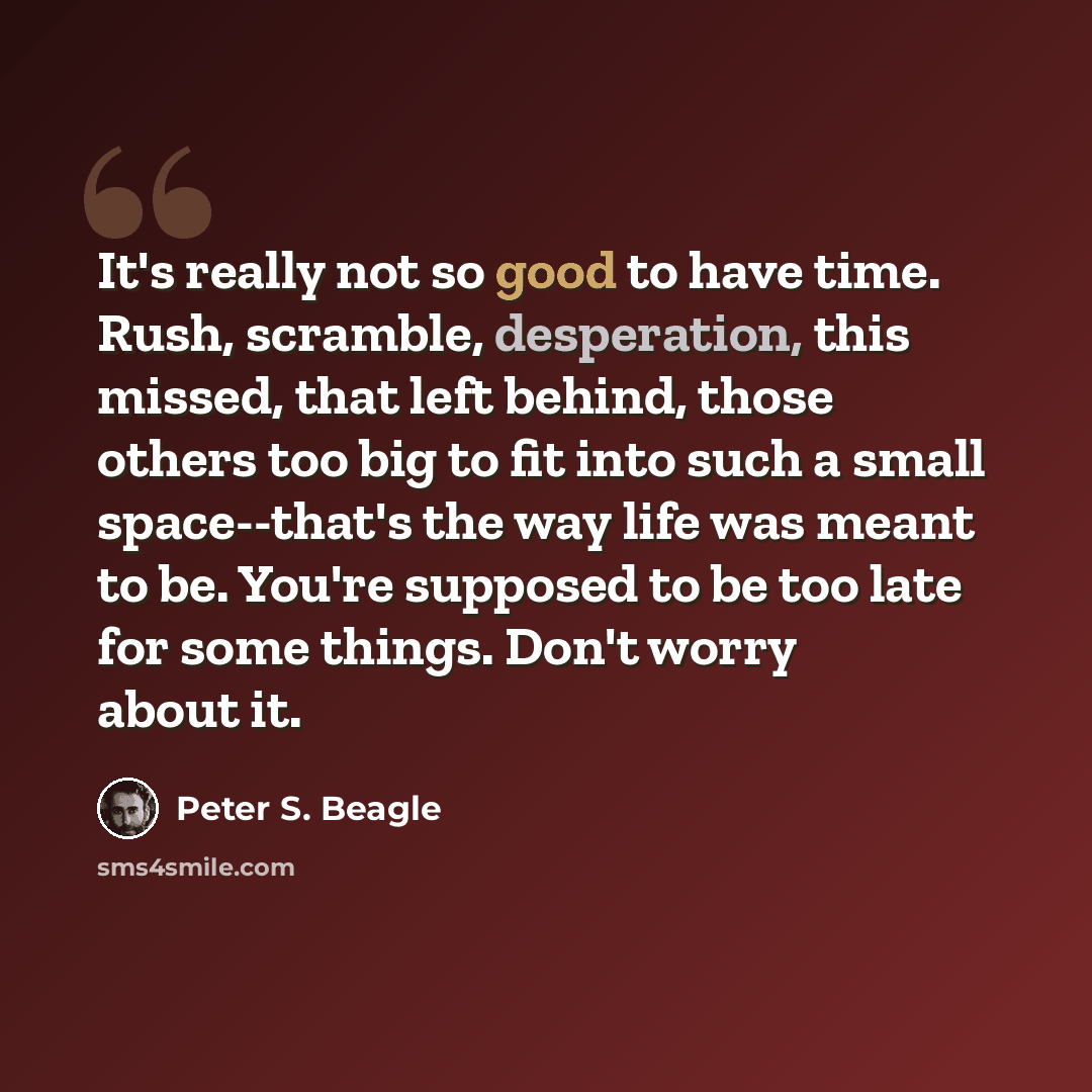 “It's really not so good to have time. Rush, scramble, desperation, this missed, that left behind, those others too big to fit into such a small space--that's the way life was meant to be. You're supposed to be too late for some things. Don't worry about it.” quote by Peter S. Beagle