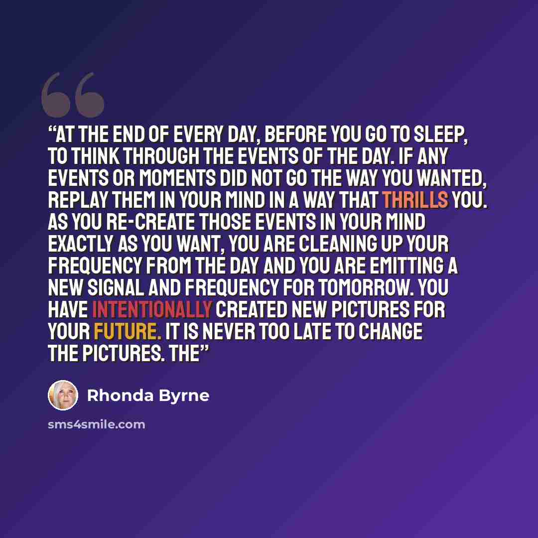 “at the end of every day, before you go to sleep, to think through the events of the day. If any events or moments did not go the way you wanted, replay them in your mind in a way that thrills you. As you re-create those events in your mind exactly as you want, you are cleaning up your frequency…” quote by Rhonda Byrne