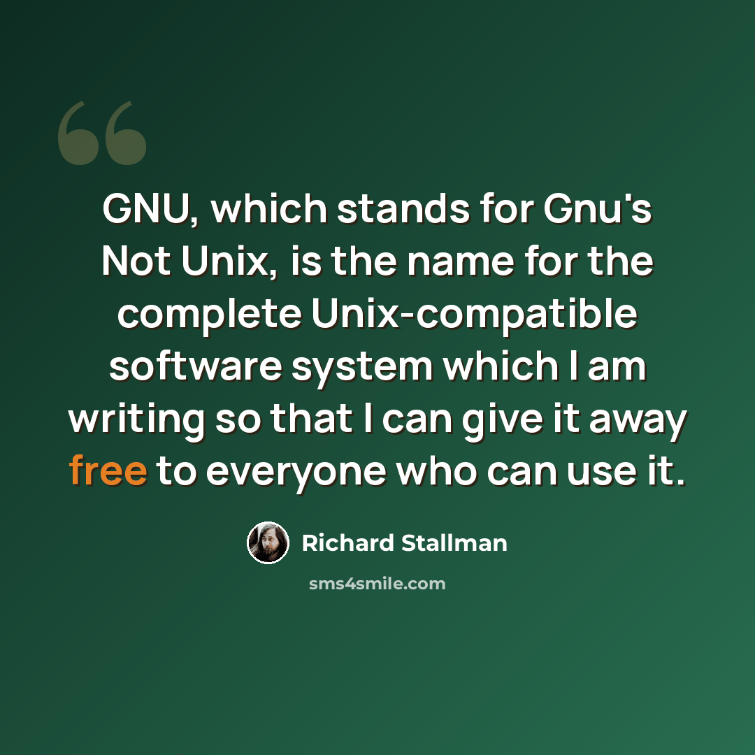 “GNU, which stands for Gnu's Not Unix, is the name for the complete Unix-compatible software system which I am writing so that I can give it away free to everyone who can use it.” quote by Richard Stallman