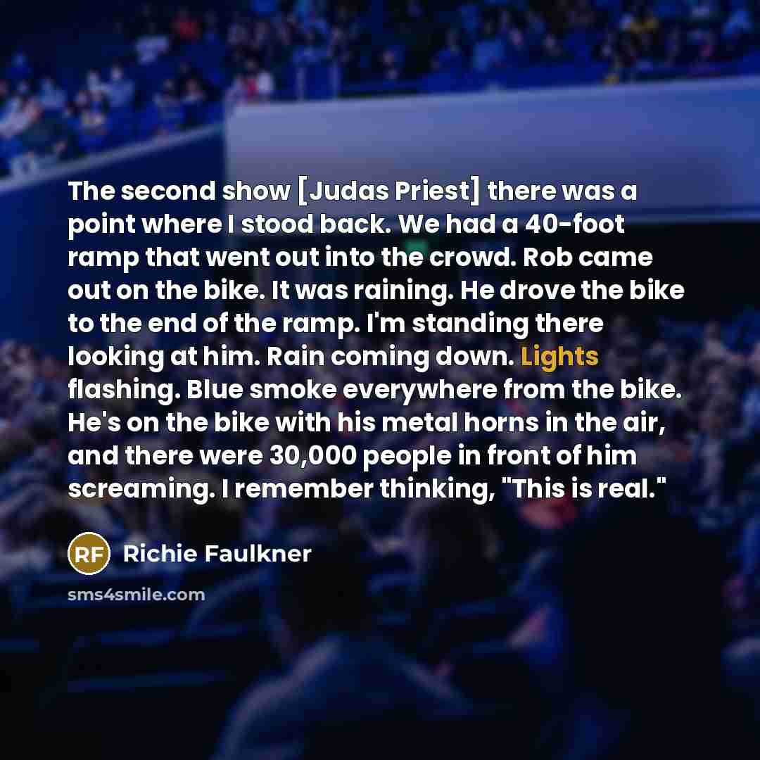 “The second show [Judas Priest] there was a point where I stood back. We had a 40-foot ramp that went out into the crowd. Rob came out on the bike. It was raining. He drove the bike to the end of the ramp. I'm standing there looking at him. Rain coming down. Lights flashing. Blue smoke everywhere…” quote by Richie Faulkner
