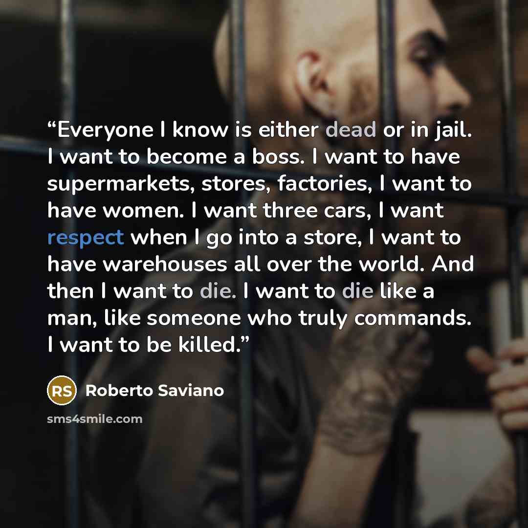 “Everyone I know is either dead or in jail. I want to become a boss. I want to have supermarkets, stores, factories, I want to have women. I want three cars, I want respect when I go into a store, I want to have warehouses all over the world. And then I want to die. I want to die like a man, like…” quote by Roberto Saviano