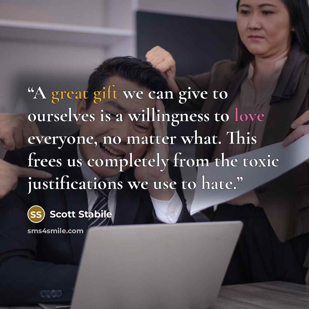 “A great gift we can give to ourselves is a willingness to love everyone, no matter what. This frees us completely from the toxic justifications we use to hate.” quote by Scott Stabile