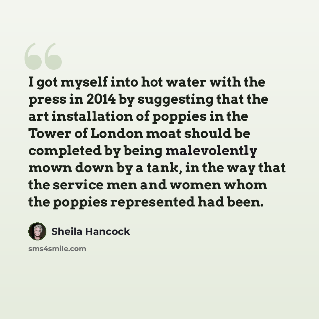 “I got myself into hot water with the press in 2014 by suggesting that the art installation of poppies in the Tower of London moat should be completed by being malevolently mown down by a tank, in the way that the service men and women whom the poppies represented had been.” quote by Sheila Hancock