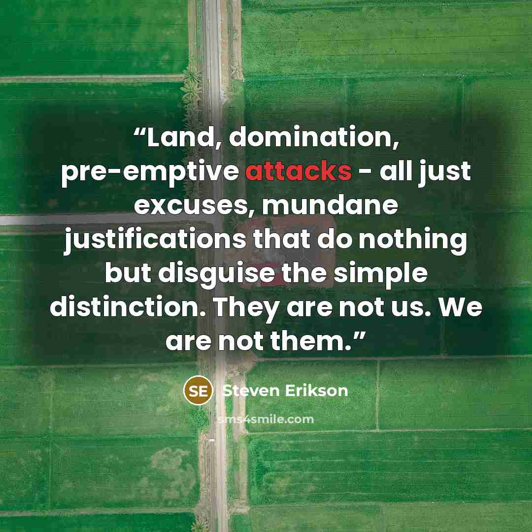 “Land, domination, pre-emptive attacks - all just excuses, mundane justifications that do nothing but disguise the simple distinction. They are not us. We are not them.” quote by Steven Erikson