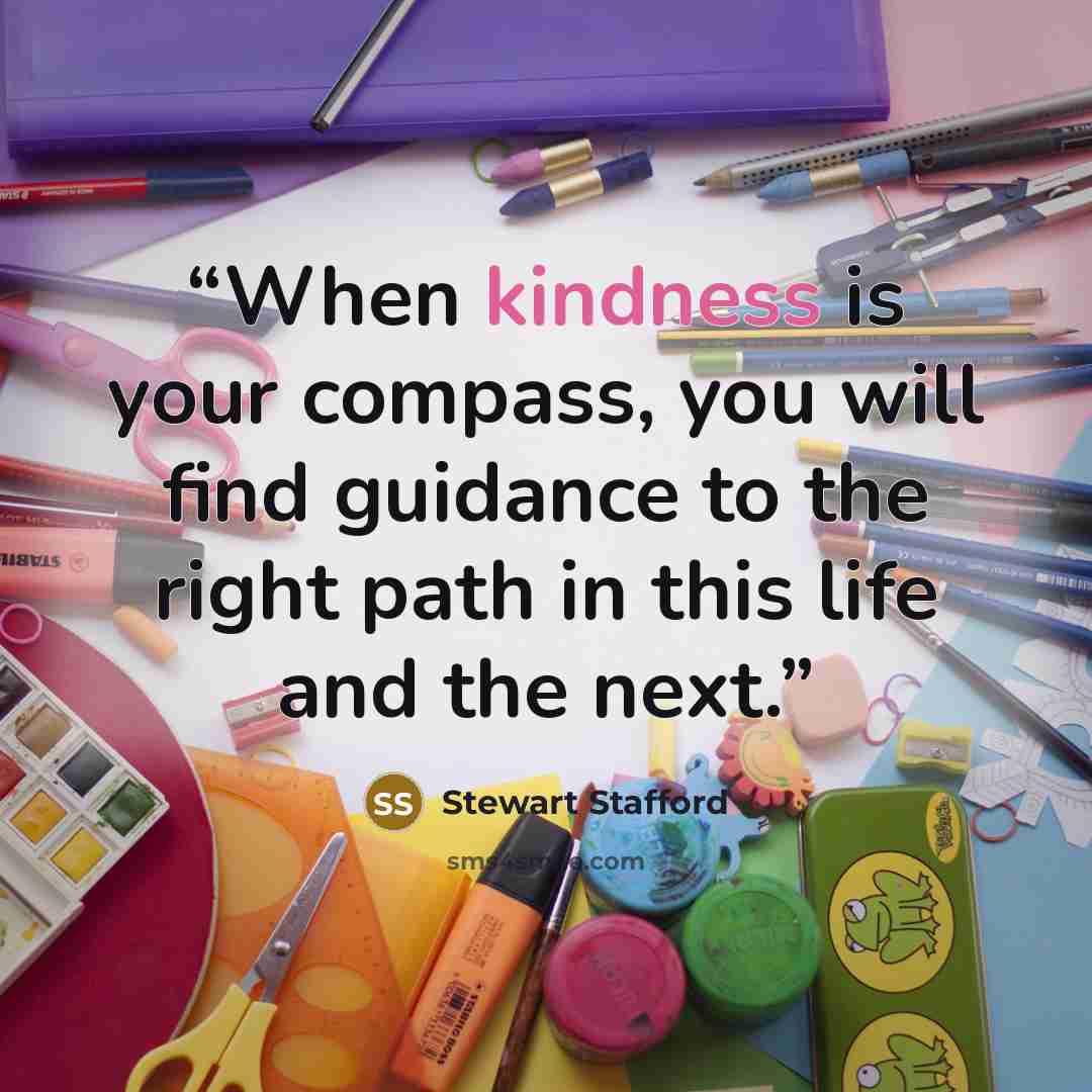“When kindness is your compass, you will find guidance to the right path in this life and the next.” quote by Stewart Stafford
