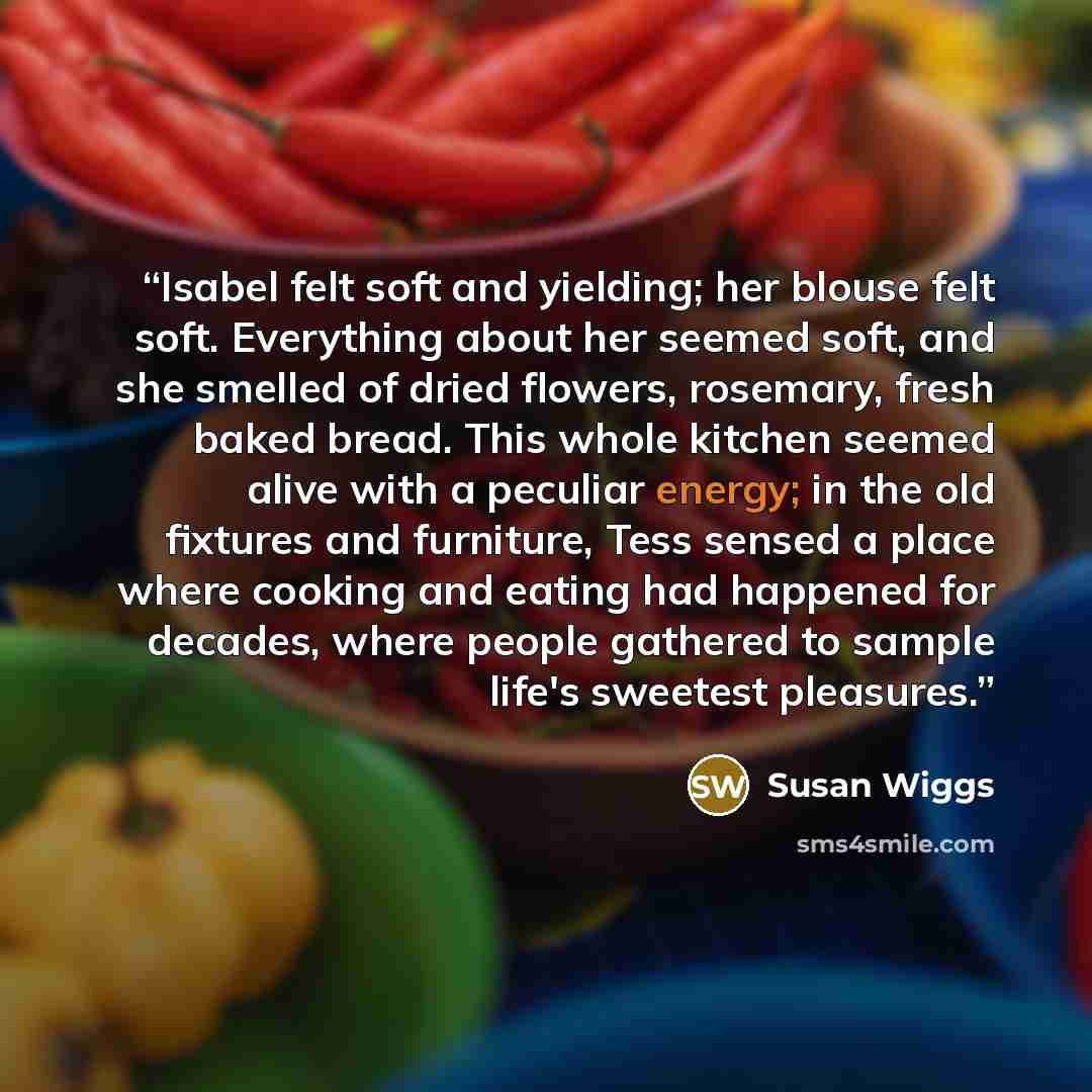 “Isabel felt soft and yielding; her blouse felt soft. Everything about her seemed soft, and she smelled of dried flowers, rosemary, fresh baked bread. This whole kitchen seemed alive with a peculiar energy; in the old fixtures and furniture, Tess sensed a place where cooking and eating had happened…” quote by Susan Wiggs