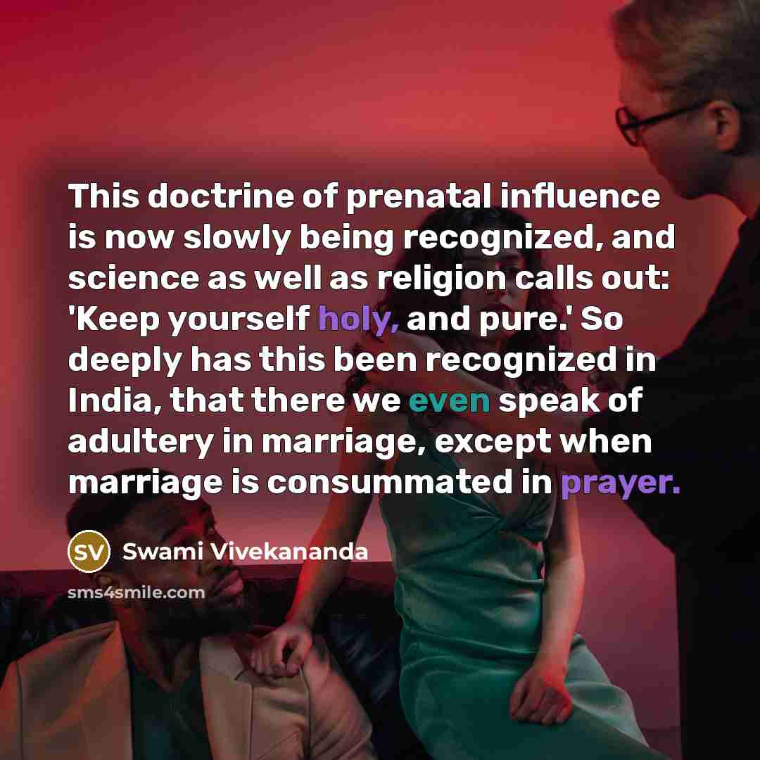 “This doctrine of prenatal influence is now slowly being recognized, and science as well as religion calls out: 'Keep yourself holy, and pure.' So deeply has this been recognized in India, that there we even speak of adultery in marriage, except when marriage is consummated in prayer.” quote by Swami Vivekananda