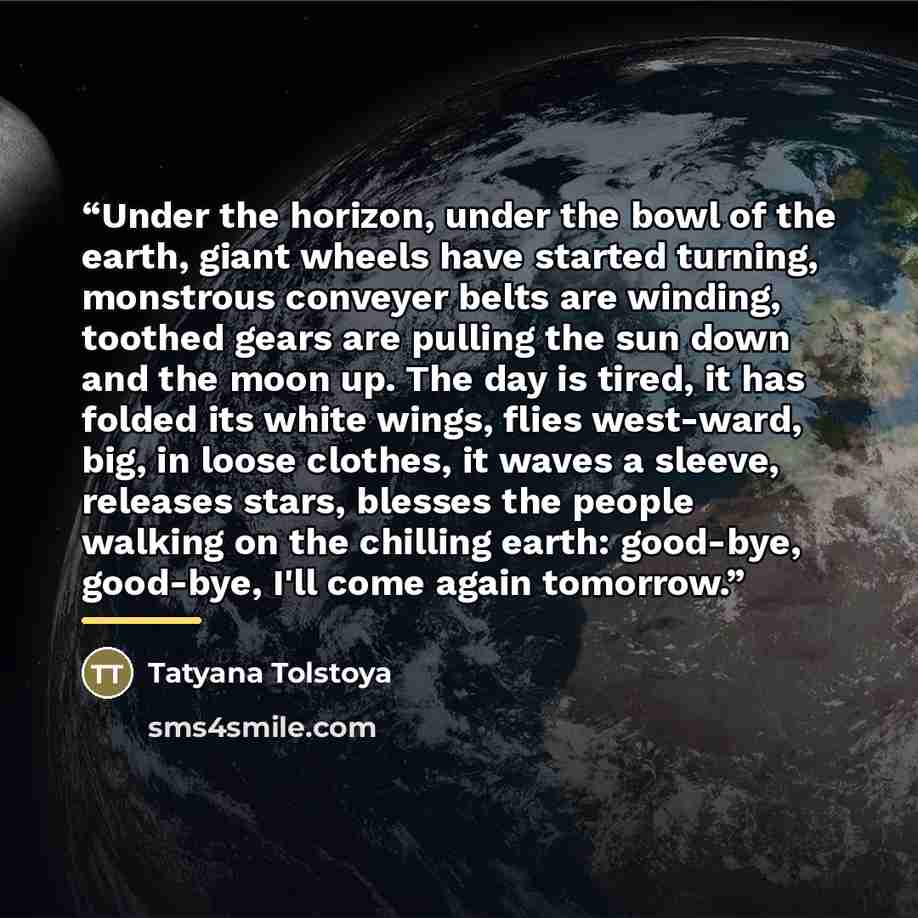 “Under the horizon, under the bowl of the earth, giant wheels have started turning, monstrous conveyer belts are winding, toothed gears are pulling the sun down and the moon up. The day is tired, it has folded its white wings, flies west-ward, big, in loose clothes, it waves a sleeve, releases…” quote by Tatyana Tolstoya
