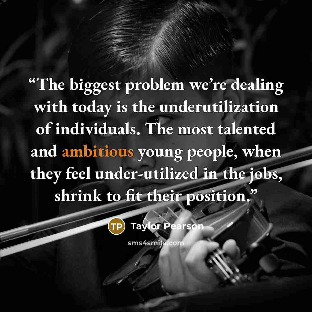 “The biggest problem we’re dealing with today is the underutilization of individuals. The most talented and ambitious young people, when they feel under-utilized in the jobs, shrink to fit their position.” quote by Taylor Pearson