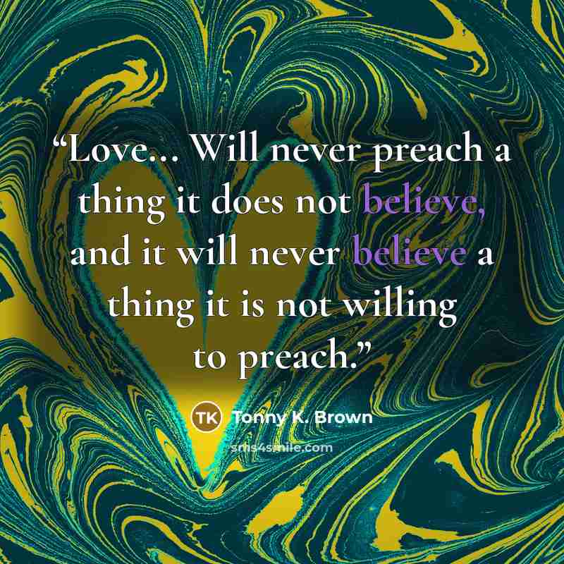 “Love... Will never preach a thing it does not believe, and it will never believe a thing it is not willing to preach.” quote by Tonny K. Brown