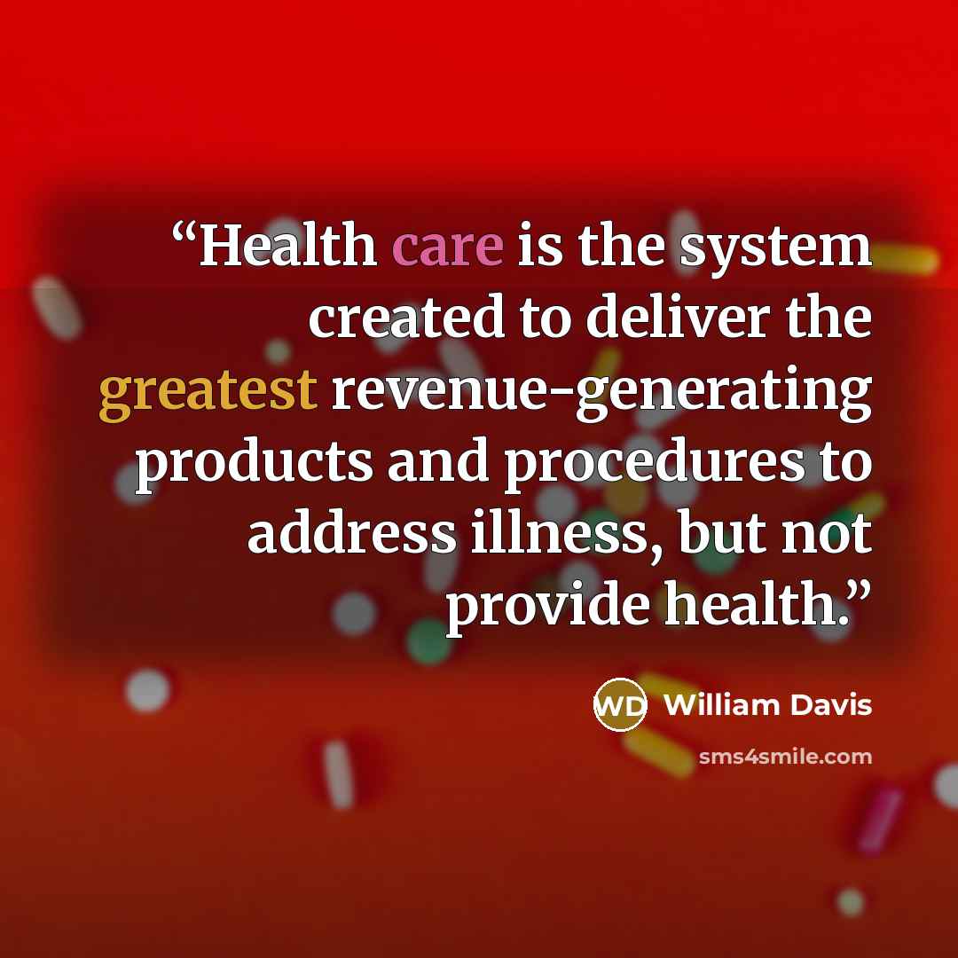 “Health care is the system created to deliver the greatest revenue-generating products and procedures to address illness, but not provide health.” quote by William Davis