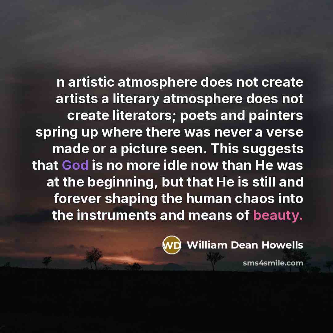 “n artistic atmosphere does not create artists a literary atmosphere does not create literators; poets and painters spring up where there was never a verse made or a picture seen. This suggests that God is no more idle now than He was at the beginning, but that He is still and forever shaping the…” quote by William Dean Howells