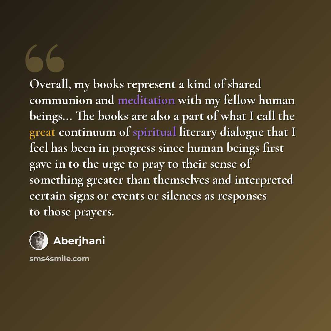 “Overall, my books represent a kind of shared communion and meditation with my fellow human beings... The books are also a part of what I call the great continuum of spiritual literary dialogue that I feel has been in progress since human beings first gave in to the urge to pray to their sense of…” quote by Aberjhani