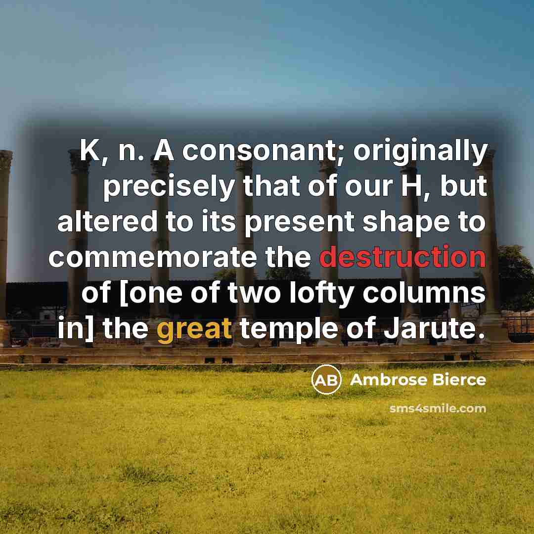“K, n. A consonant; originally precisely that of our H, but altered to its present shape to commemorate the destruction of [one of two lofty columns in] the great temple of Jarute.” quote by Ambrose Bierce