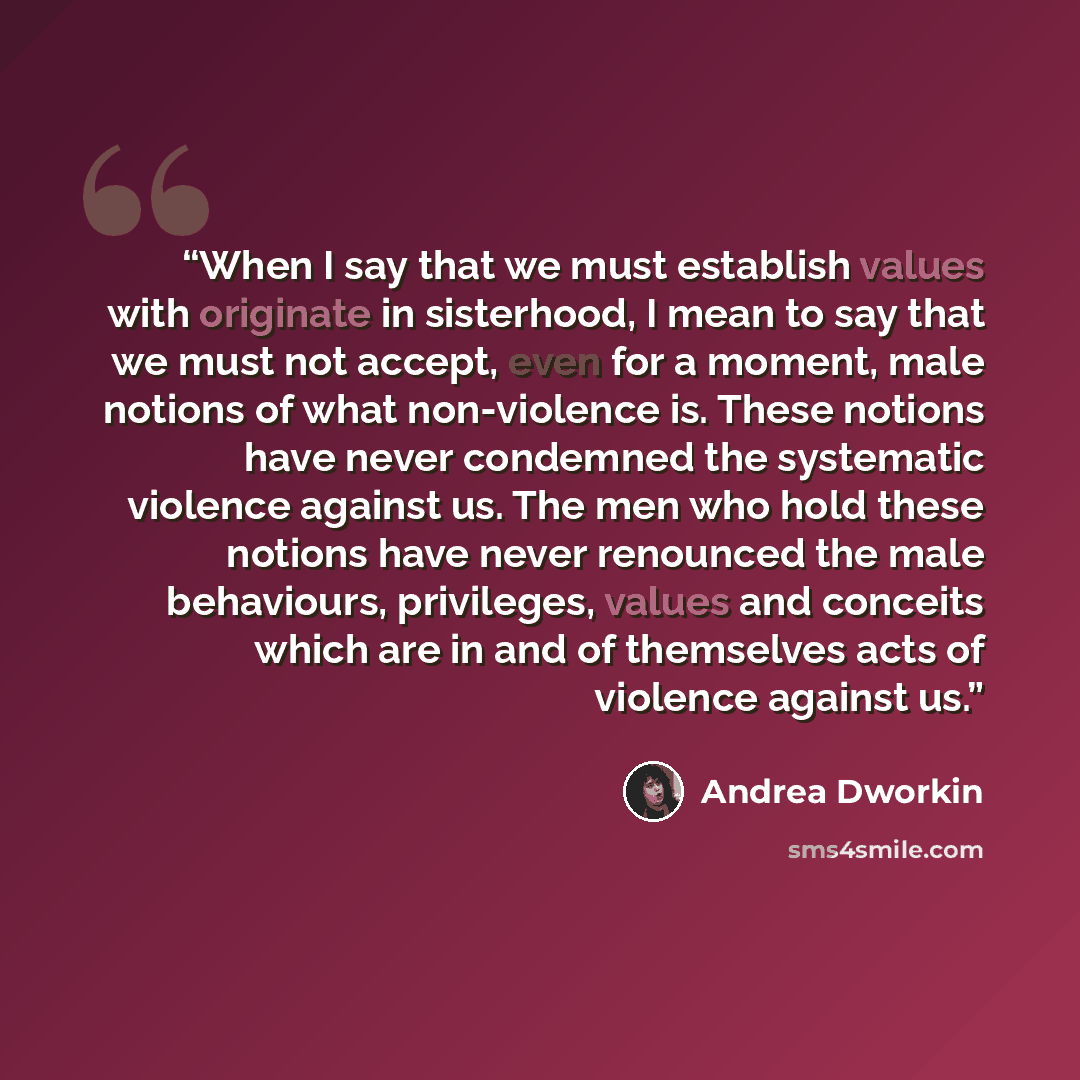 “When I say that we must establish values with originate in sisterhood, I mean to say that we must not accept, even for a moment, male notions of what non-violence is. These notions have never condemned the systematic violence against us. The men who hold these notions have never renounced the male…” quote by Andrea Dworkin