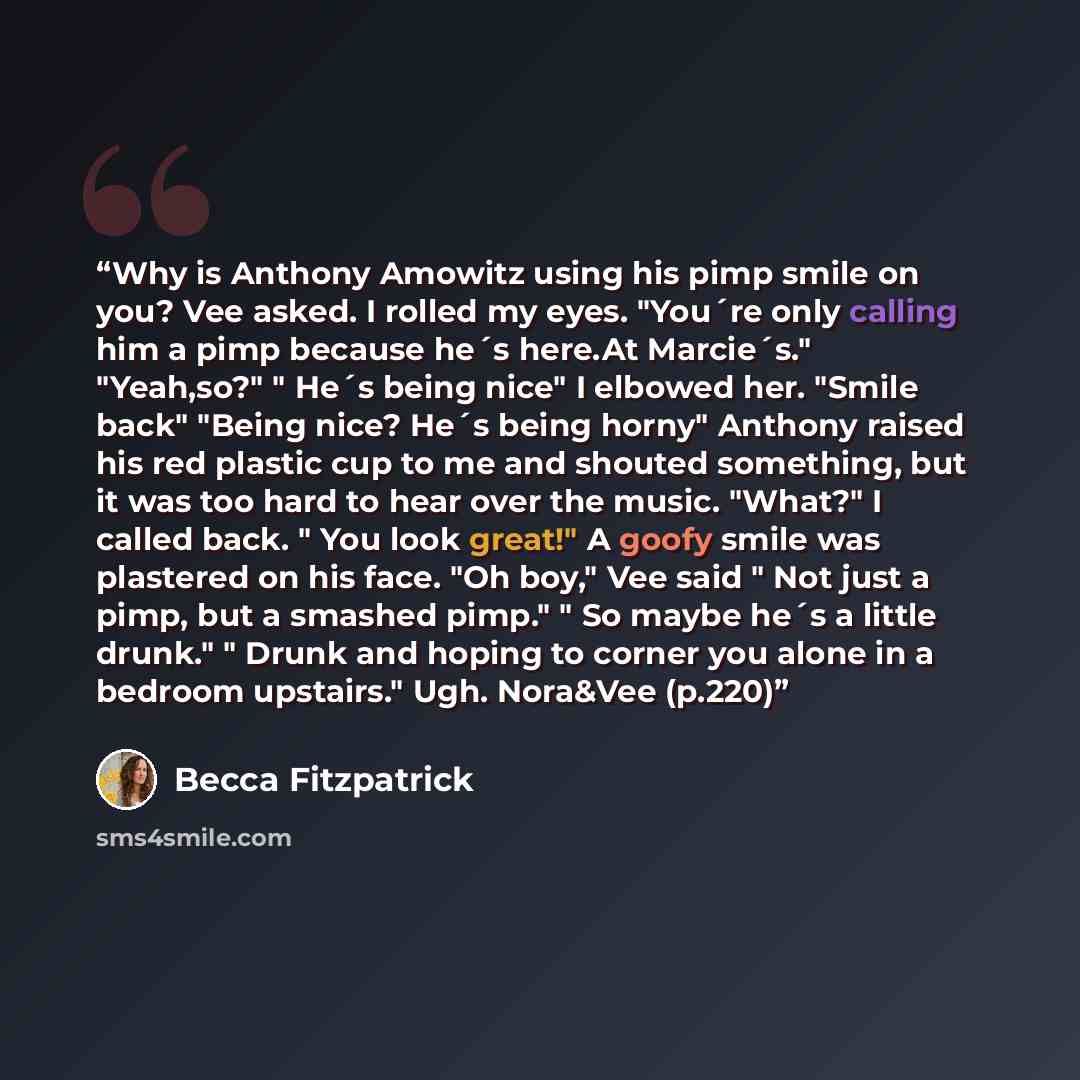 “Why is Anthony Amowitz using his pimp smile on you? Vee asked. I rolled my eyes. "You´re only calling him a pimp because he´s here.At Marcie´s." "Yeah,so?" " He´s being nice" I elbowed her. "Smile back" "Being nice? He´s being horny" Anthony raised his red plastic cup to me and shouted something…” quote by Becca Fitzpatrick