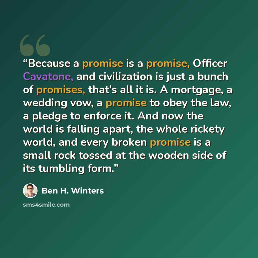 “Because a promise is a promise, Officer Cavatone, and civilization is just a bunch of promises, that’s all it is. A mortgage, a wedding vow, a promise to obey the law, a pledge to enforce it. And now the world is falling apart, the whole rickety world, and every broken promise is a small rock…” quote by Ben H. Winters