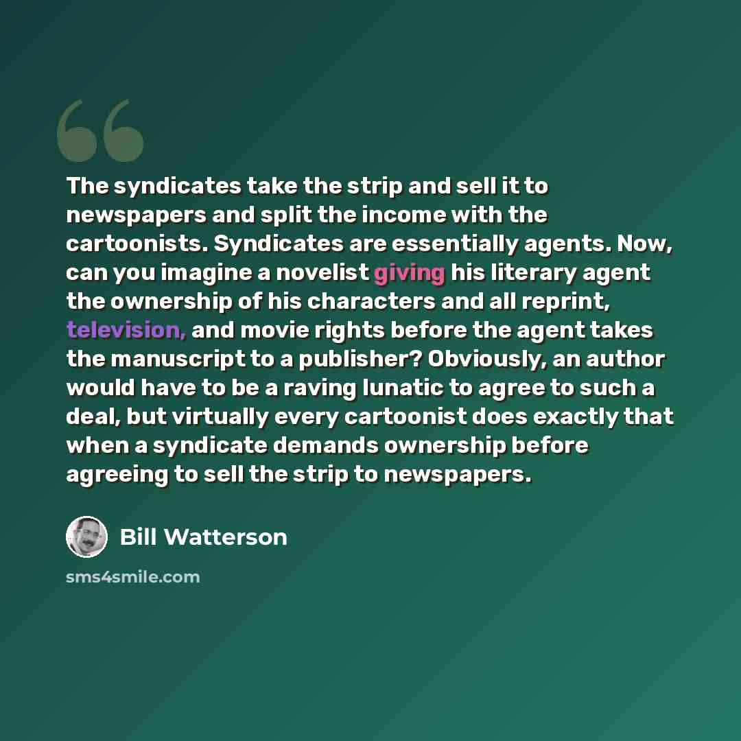 “The syndicates take the strip and sell it to newspapers and split the income with the cartoonists. Syndicates are essentially agents. Now, can you imagine a novelist giving his literary agent the ownership of his characters and all reprint, television, and movie rights before the agent takes the…” quote by Bill Watterson