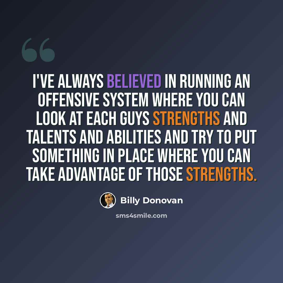 “I've always believed in running an offensive system where you can look at each guys strengths and talents and abilities and try to put something in place where you can take advantage of those strengths.” quote by Billy Donovan