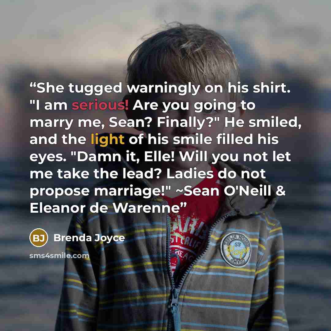 “She tugged warningly on his shirt. "I am serious! Are you going to marry me, Sean? Finally?" He smiled, and the light of his smile filled his eyes. "Damn it, Elle! Will you not let me take the lead? Ladies do not propose marriage!" ~Sean O'Neill & Eleanor de Warenne” quote by Brenda Joyce