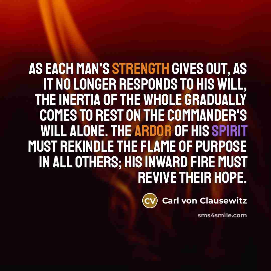 “As each man's strength gives out, as it no longer responds to his will, the inertia of the whole gradually comes to rest on the commander's will alone. The ardor of his spirit must rekindle the flame of purpose in all others; his inward fire must revive their hope.” quote by Carl von Clausewitz
