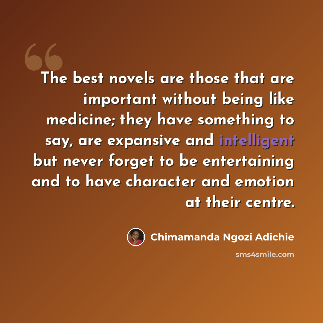 “The best novels are those that are important without being like medicine; they have something to say, are expansive and intelligent but never forget to be entertaining and to have character and emotion at their centre.” quote by Chimamanda Ngozi Adichie