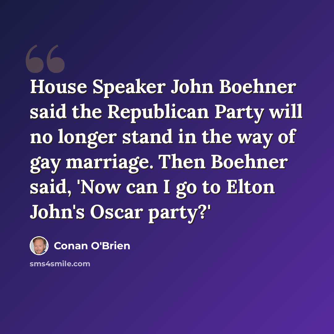 “House Speaker John Boehner said the Republican Party will no longer stand in the way of gay marriage. Then Boehner said, 'Now can I go to Elton John's Oscar party?'” quote by Conan O'Brien
