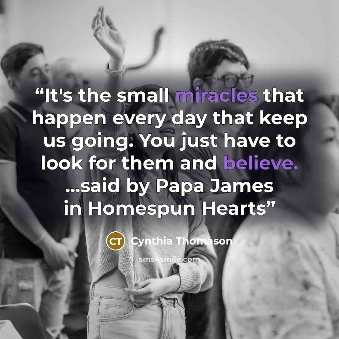 “It's the small miracles that happen every day that keep us going. You just have to look for them and believe. ...said by Papa James in Homespun Hearts” quote by Cynthia Thomason