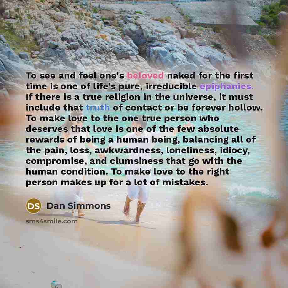 “To see and feel one's beloved naked for the first time is one of life's pure, irreducible epiphanies. If there is a true religion in the universe, it must include that truth of contact or be forever hollow. To make love to the one true person who deserves that love is one of the few absolute…” quote by Dan Simmons