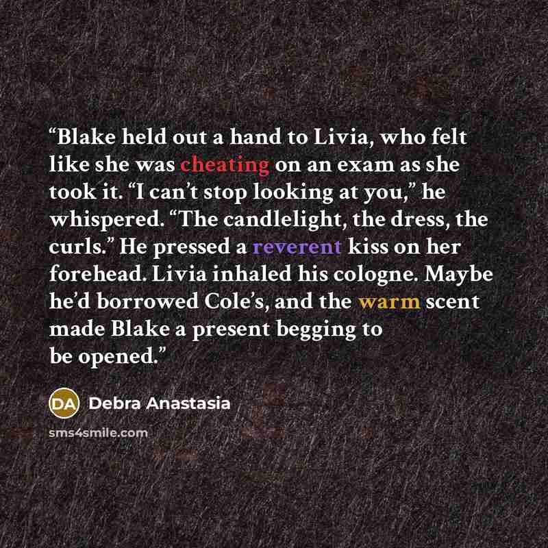 “Blake held out a hand to Livia, who felt like she was cheating on an exam as she took it. “I can’t stop looking at you,” he whispered. “The candlelight, the dress, the curls.” He pressed a reverent kiss on her forehead. Livia inhaled his cologne. Maybe he’d borrowed Cole’s, and the warm scent made…” quote by Debra Anastasia