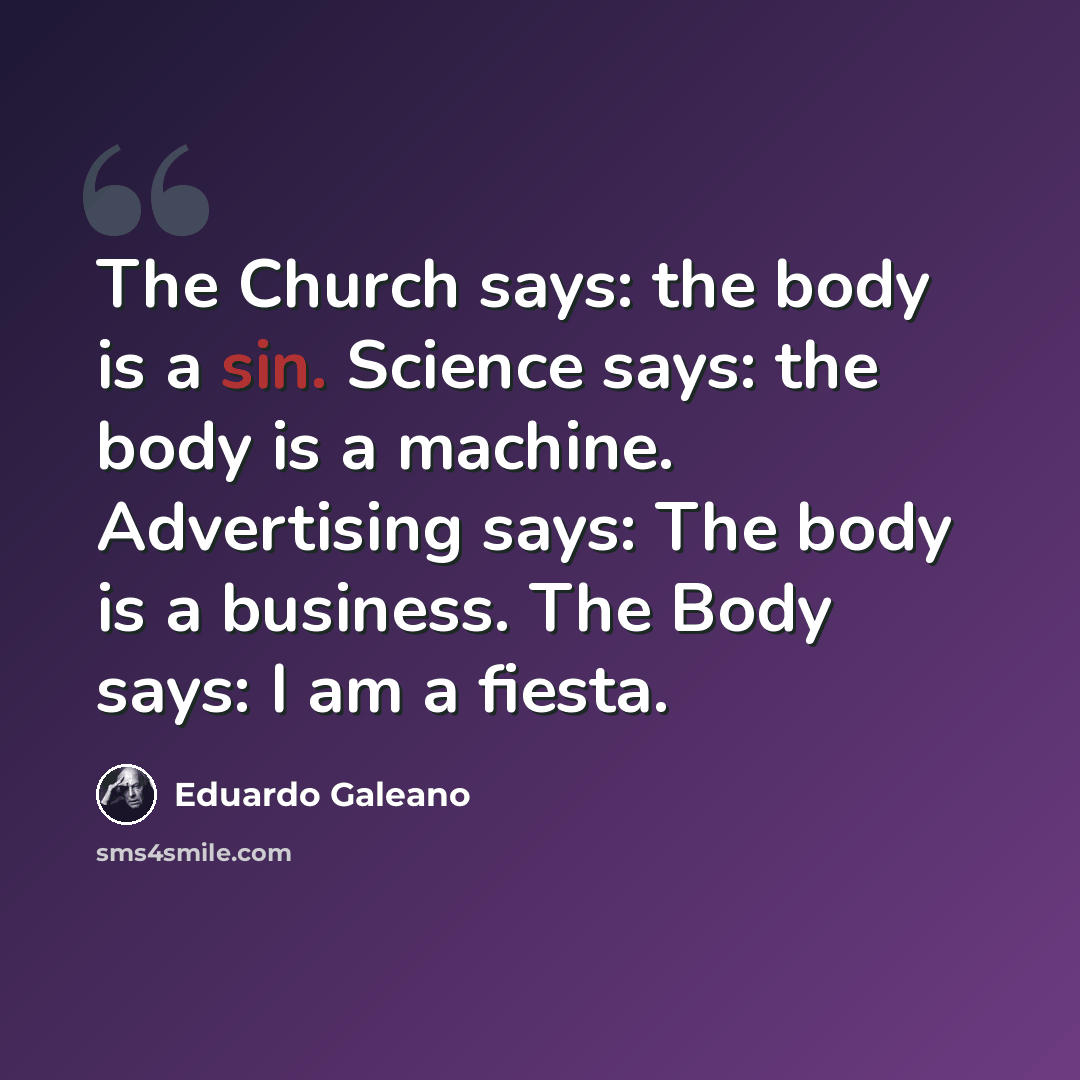 “The Church says: the body is a sin. Science says: the body is a machine. Advertising says: The body is a business. The Body says: I am a fiesta.” quote by Eduardo Galeano