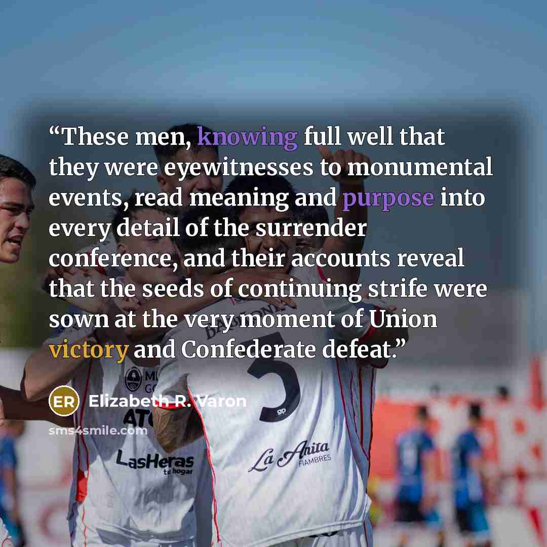 “These men, knowing full well that they were eyewitnesses to monumental events, read meaning and purpose into every detail of the surrender conference, and their accounts reveal that the seeds of continuing strife were sown at the very moment of Union victory and Confederate defeat.” quote by Elizabeth R. Varon