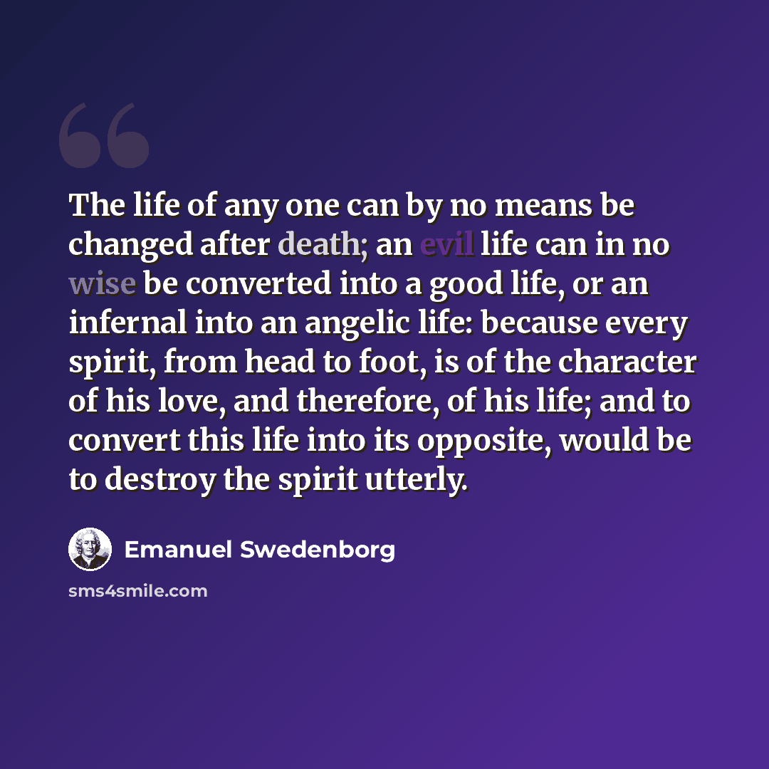 “The life of any one can by no means be changed after death; an evil life can in no wise be converted into a good life, or an infernal into an angelic life: because every spirit, from head to foot, is of the character of his love, and therefore, of his life; and to convert this life into its…” quote by Emanuel Swedenborg
