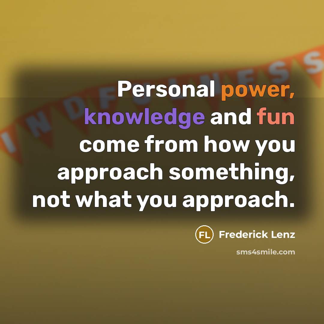 “Personal power, knowledge and fun come from how you approach something, not what you approach.” quote by Frederick Lenz