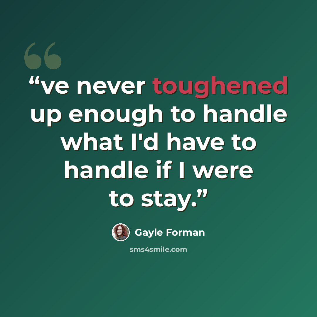 “ve never toughened up enough to handle what I'd have to handle if I were to stay.” quote by Gayle Forman