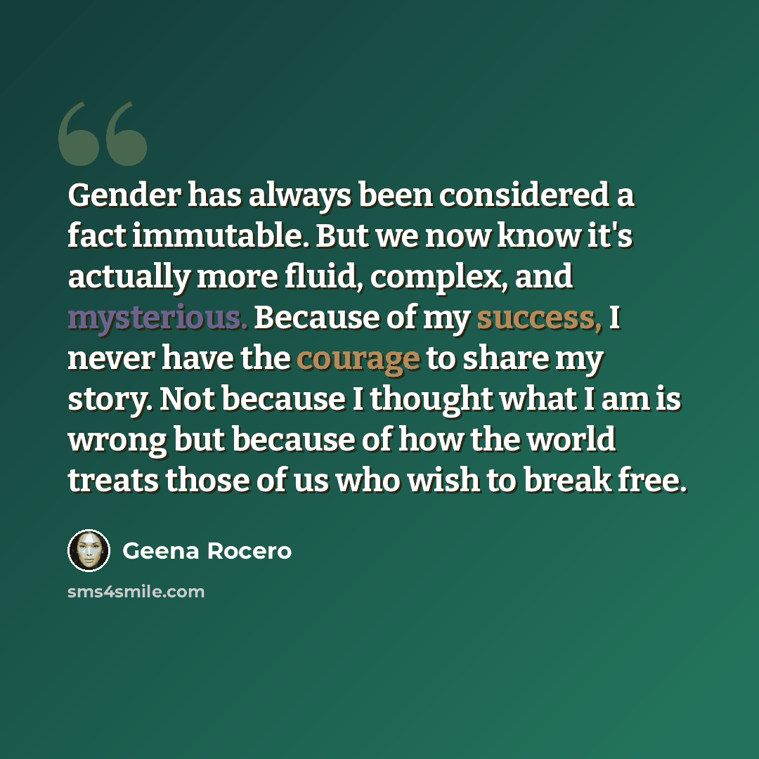 “Gender has always been considered a fact immutable. But we now know it's actually more fluid, complex, and mysterious. Because of my success, I never have the courage to share my story. Not because I thought what I am is wrong but because of how the world treats those of us who wish to break free.” quote by Geena Rocero