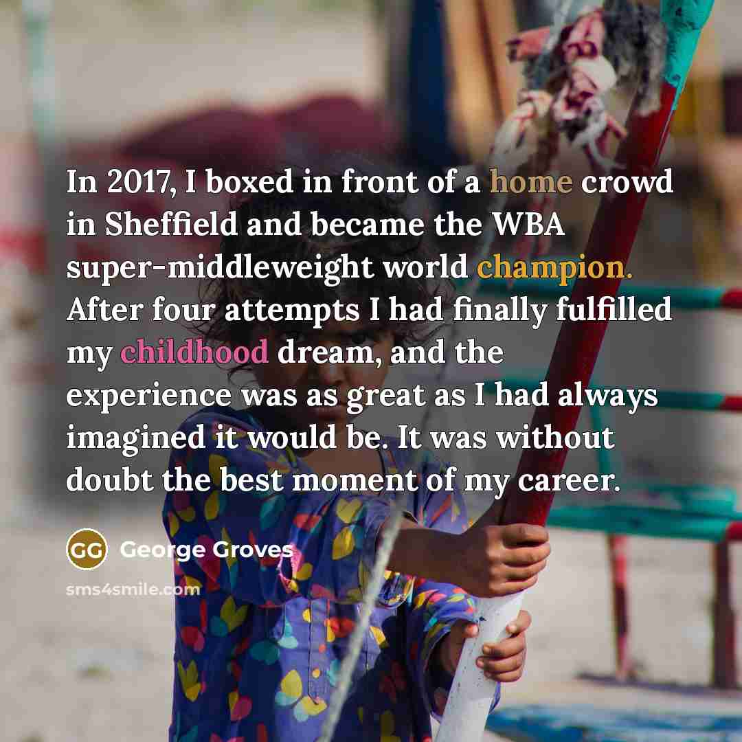 “In 2017, I boxed in front of a home crowd in Sheffield and became the WBA super-middleweight world champion. After four attempts I had finally fulfilled my childhood dream, and the experience was as great as I had always imagined it would be. It was without doubt the best moment of my career.” quote by George Groves